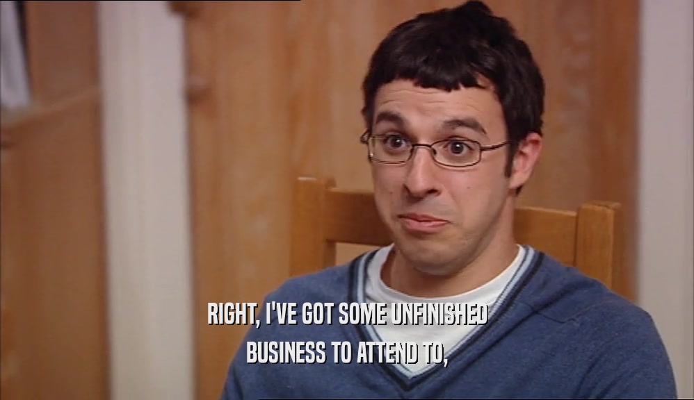 RIGHT, I'VE GOT SOME UNFINISHED BUSINESS TO ATTEND TO, 