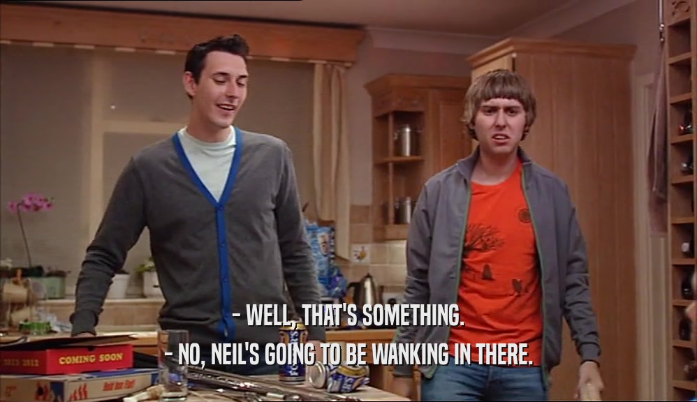- WELL, THAT'S SOMETHING. - NO, NEIL'S GOING TO BE WANKING IN THERE. 