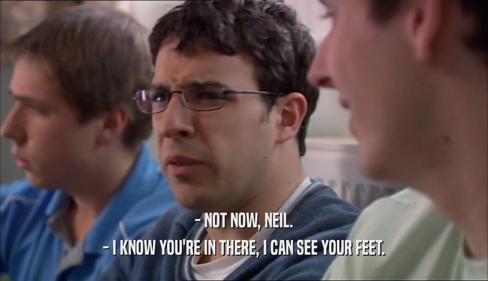 - NOT NOW, NEIL. - I KNOW YOU'RE IN THERE, I CAN SEE YOUR FEET. 
