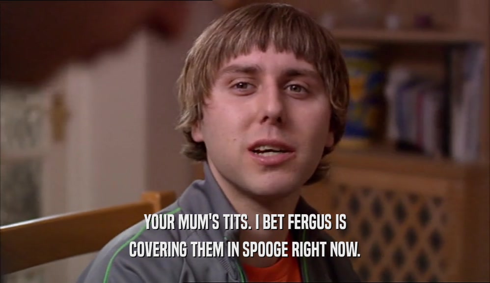 YOUR MUM'S TITS. I BET FERGUS IS
 COVERING THEM IN SPOOGE RIGHT NOW.
 