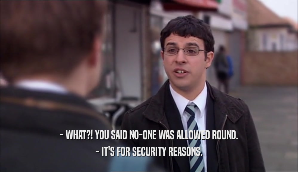 - WHAT?! YOU SAID NO-ONE WAS ALLOWED ROUND. - IT'S FOR SECURITY REASONS. 