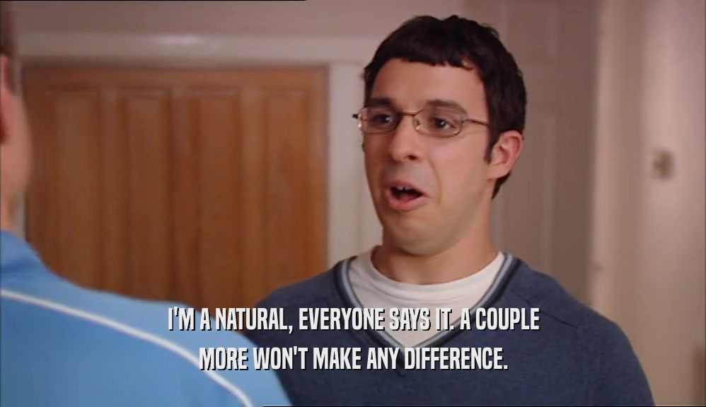 I'M A NATURAL, EVERYONE SAYS IT. A COUPLE MORE WON'T MAKE ANY DIFFERENCE. 
