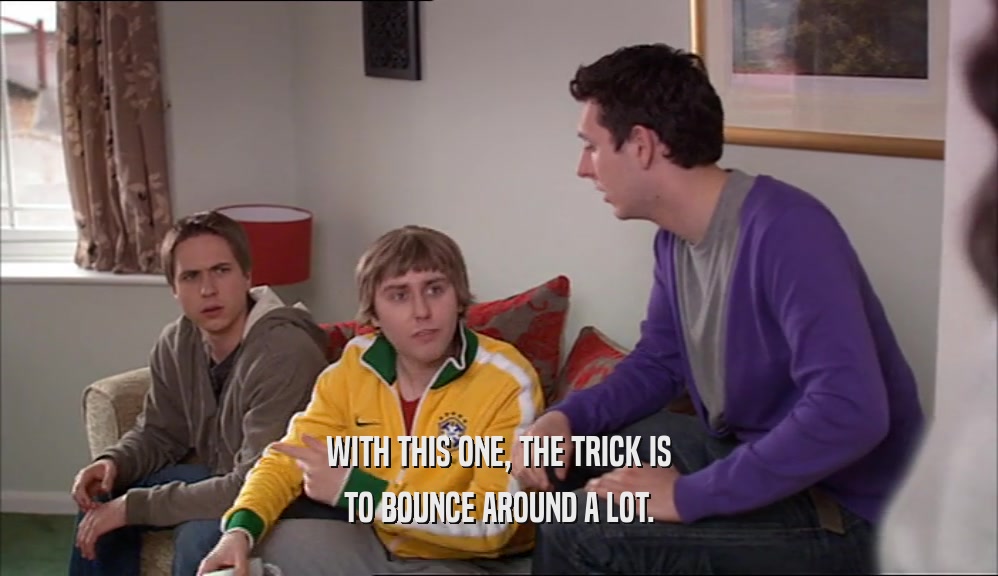 WITH THIS ONE, THE TRICK IS TO BOUNCE AROUND A LOT. 