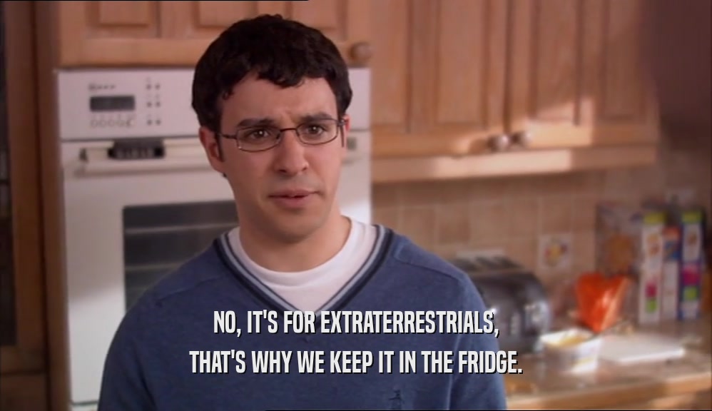 NO, IT'S FOR EXTRATERRESTRIALS, THAT'S WHY WE KEEP IT IN THE FRIDGE. 