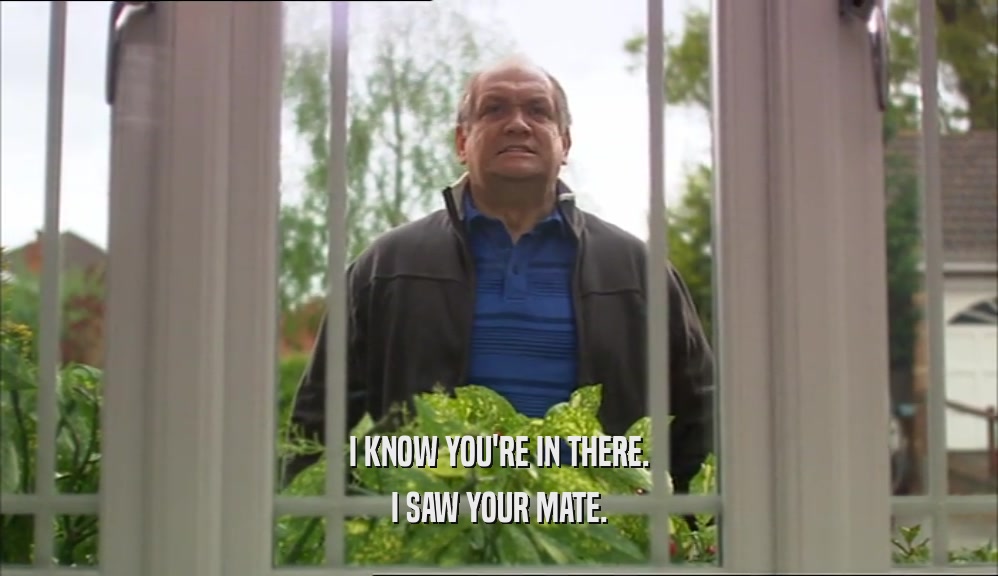 I KNOW YOU'RE IN THERE. I SAW YOUR MATE. 