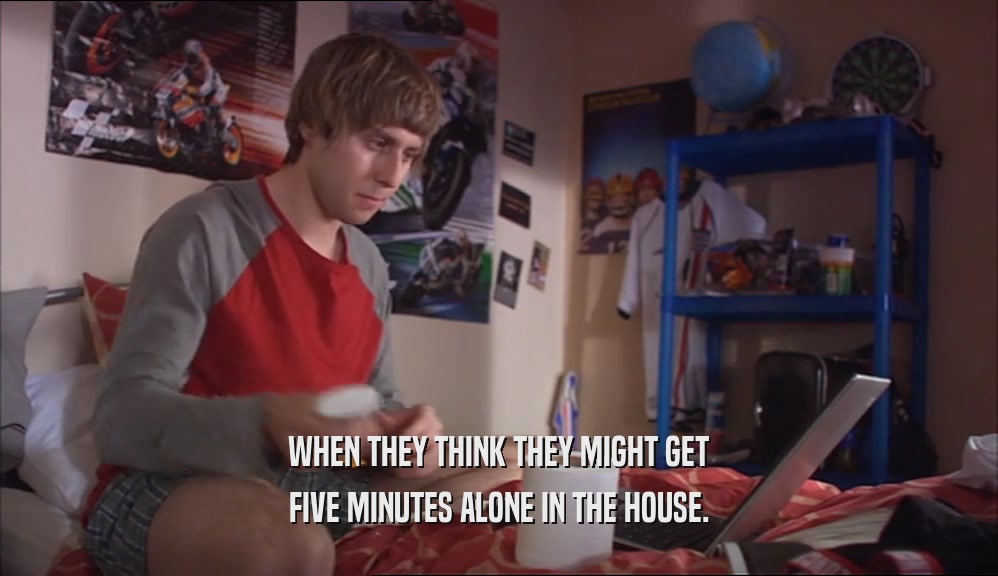 WHEN THEY THINK THEY MIGHT GET FIVE MINUTES ALONE IN THE HOUSE. 