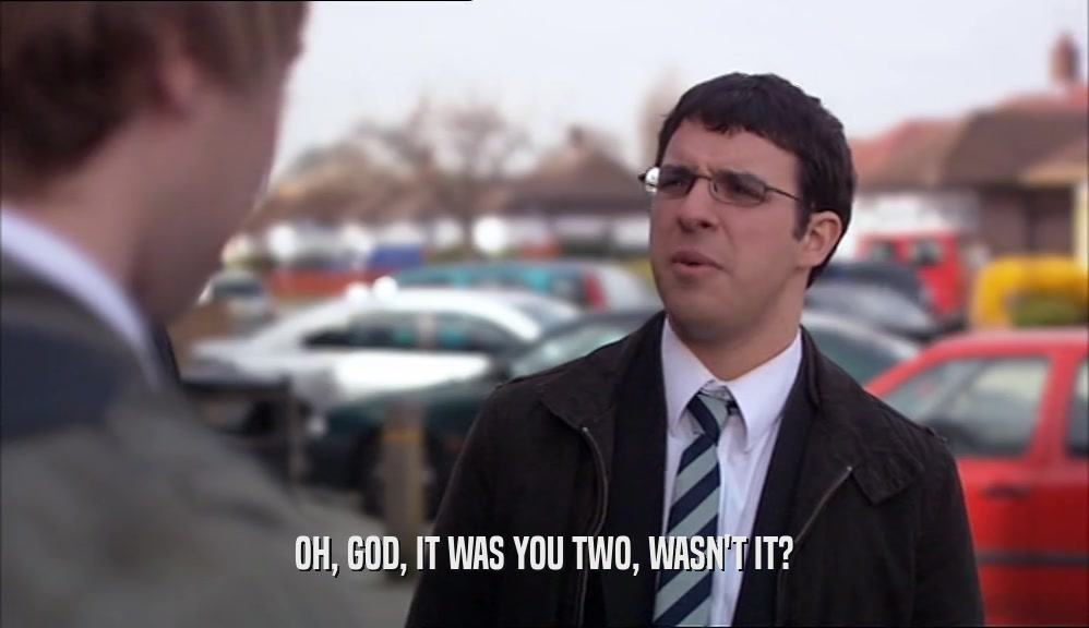 OH, GOD, IT WAS YOU TWO, WASN'T IT?  