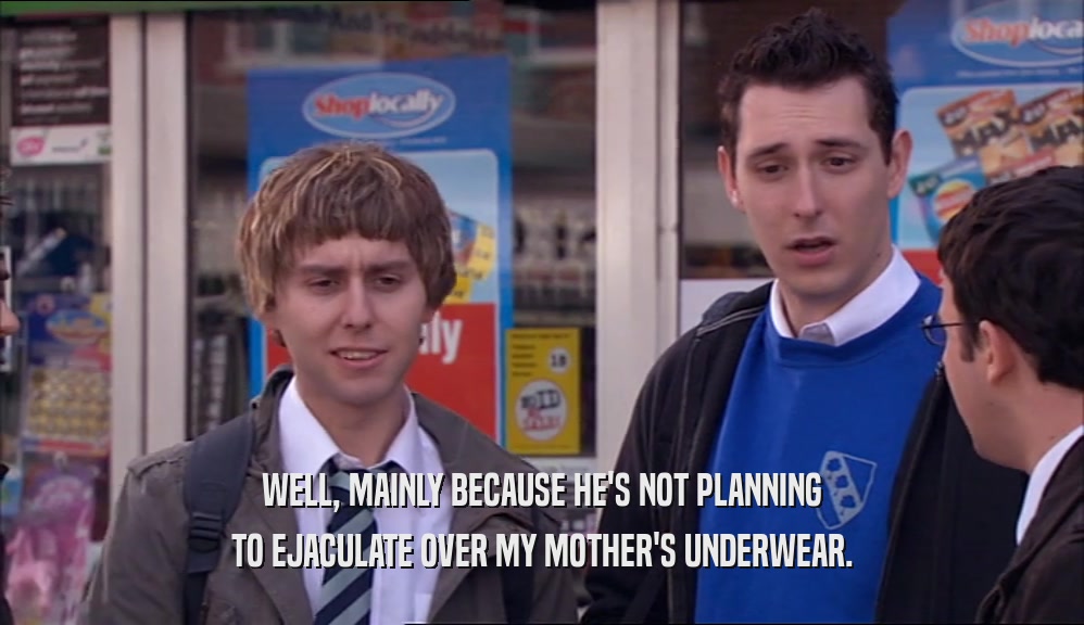 WELL, MAINLY BECAUSE HE'S NOT PLANNING TO EJACULATE OVER MY MOTHER'S UNDERWEAR. 