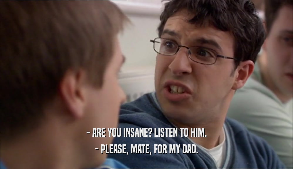 - ARE YOU INSANE? LISTEN TO HIM. - PLEASE, MATE, FOR MY DAD. 