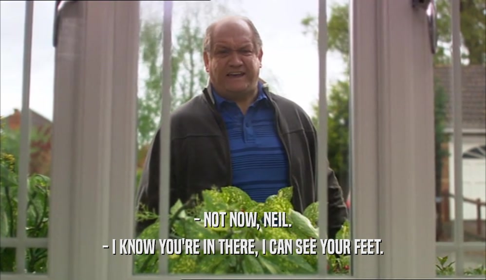 - NOT NOW, NEIL. - I KNOW YOU'RE IN THERE, I CAN SEE YOUR FEET. 
