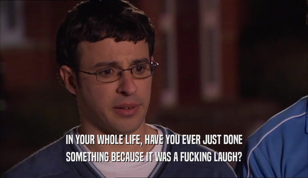 IN YOUR WHOLE LIFE, HAVE YOU EVER JUST DONE SOMETHING BECAUSE IT WAS A FUCKING LAUGH? 