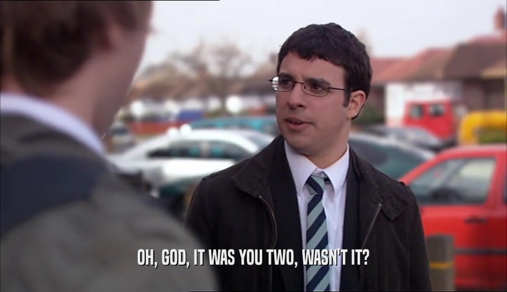 OH, GOD, IT WAS YOU TWO, WASN'T IT?  