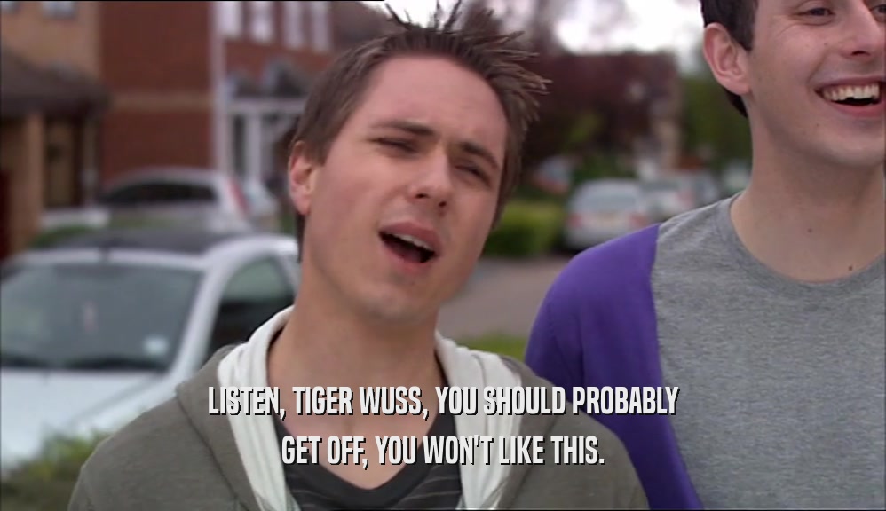 LISTEN, TIGER WUSS, YOU SHOULD PROBABLY GET OFF, YOU WON'T LIKE THIS. 