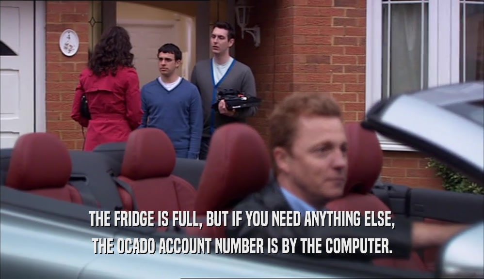 THE FRIDGE IS FULL, BUT IF YOU NEED ANYTHING ELSE, THE OCADO ACCOUNT NUMBER IS BY THE COMPUTER. 