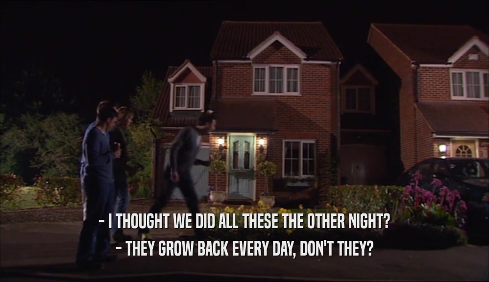 - I THOUGHT WE DID ALL THESE THE OTHER NIGHT? - THEY GROW BACK EVERY DAY, DON'T THEY? 