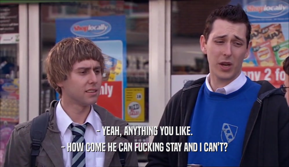 - YEAH, ANYTHING YOU LIKE. - HOW COME HE CAN FUCKING STAY AND I CAN'T? 