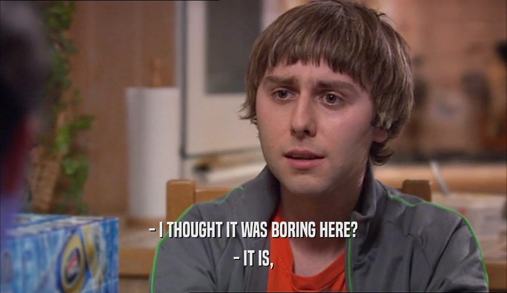 - I THOUGHT IT WAS BORING HERE? - IT IS, 