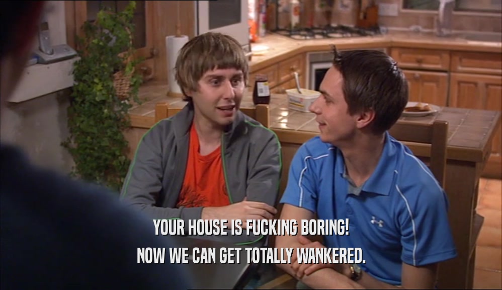 YOUR HOUSE IS FUCKING BORING! NOW WE CAN GET TOTALLY WANKERED. 