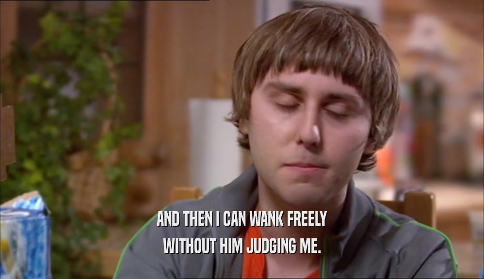 AND THEN I CAN WANK FREELY WITHOUT HIM JUDGING ME. 
