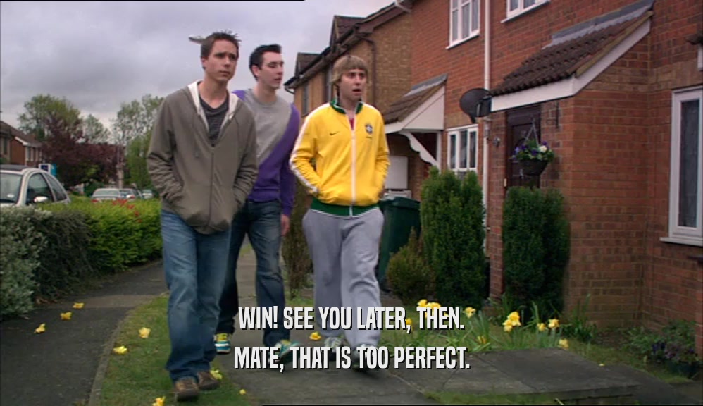 WIN! SEE YOU LATER, THEN. MATE, THAT IS TOO PERFECT. 