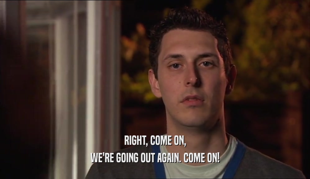 RIGHT, COME ON, WE'RE GOING OUT AGAIN. COME ON! 