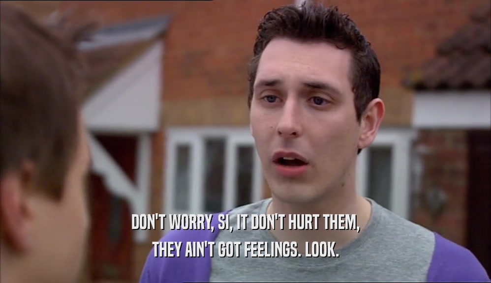 DON'T WORRY, SI, IT DON'T HURT THEM, THEY AIN'T GOT FEELINGS. LOOK. 