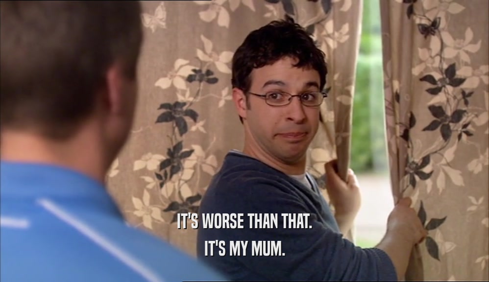 IT'S WORSE THAN THAT. IT'S MY MUM. 