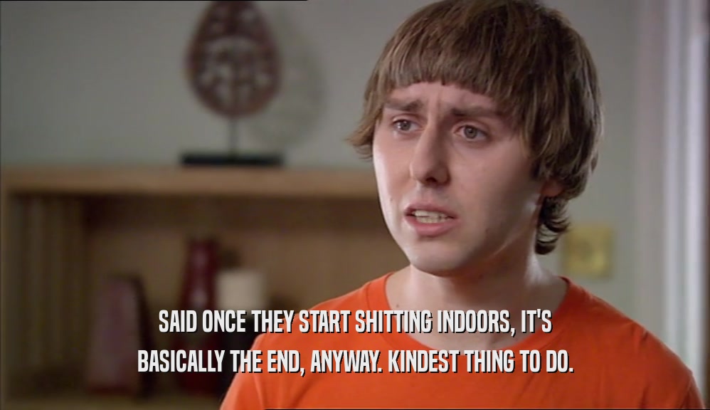 SAID ONCE THEY START SHITTING INDOORS, IT'S BASICALLY THE END, ANYWAY. KINDEST THING TO DO. 