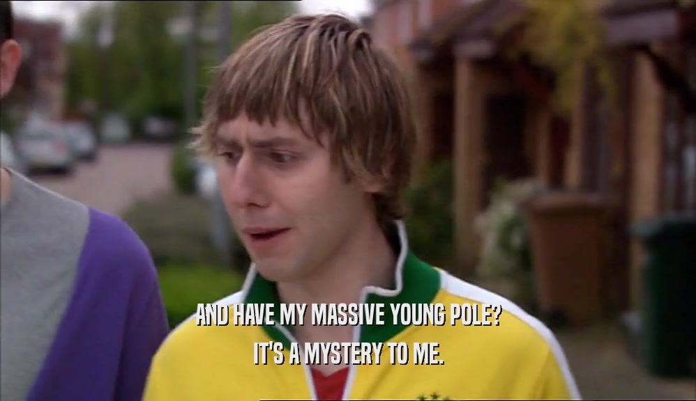 AND HAVE MY MASSIVE YOUNG POLE?
 IT'S A MYSTERY TO ME.
 