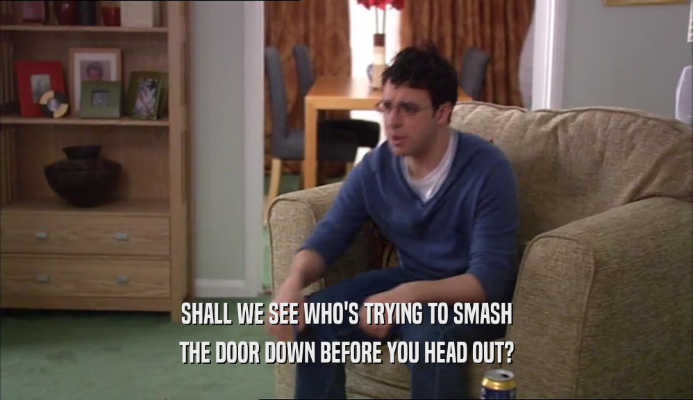 SHALL WE SEE WHO'S TRYING TO SMASH THE DOOR DOWN BEFORE YOU HEAD OUT? 