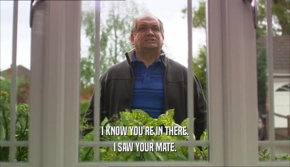 I KNOW YOU'RE IN THERE. I SAW YOUR MATE. 