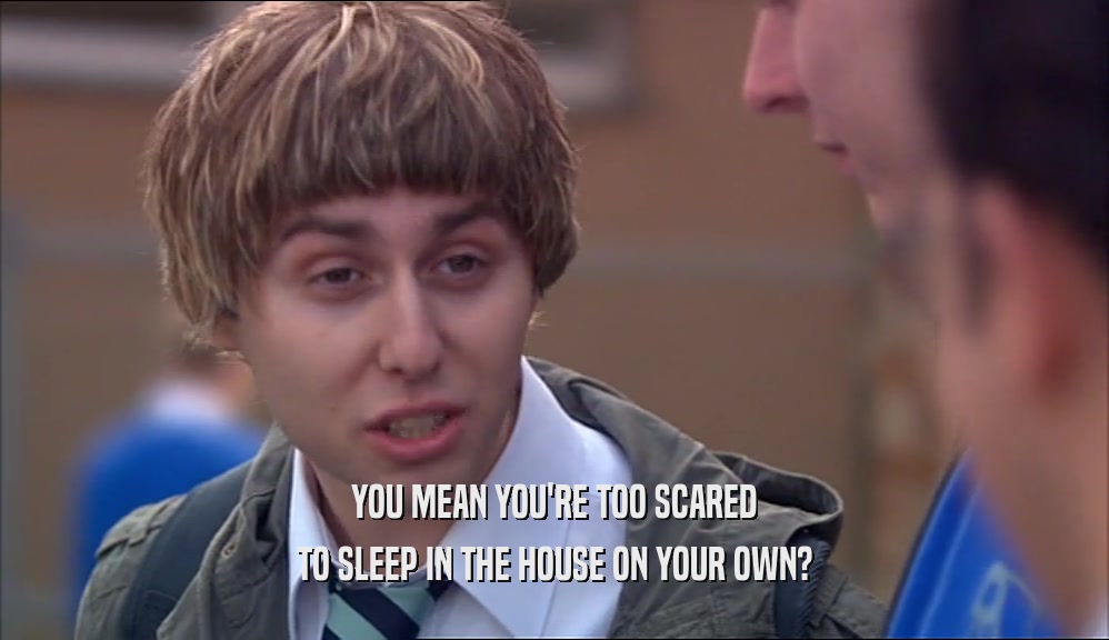 YOU MEAN YOU'RE TOO SCARED TO SLEEP IN THE HOUSE ON YOUR OWN? 