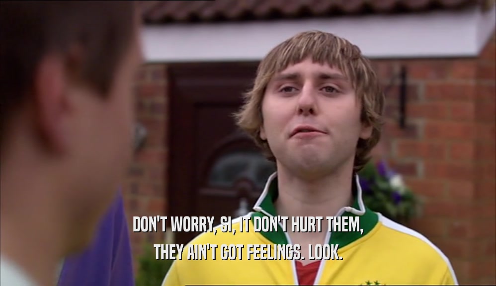 DON'T WORRY, SI, IT DON'T HURT THEM, THEY AIN'T GOT FEELINGS. LOOK. 