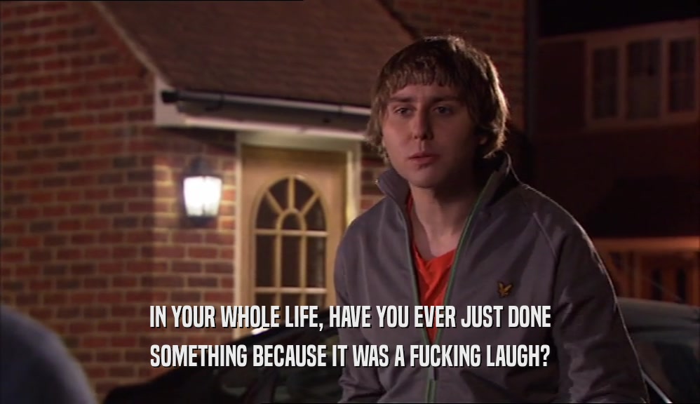 IN YOUR WHOLE LIFE, HAVE YOU EVER JUST DONE SOMETHING BECAUSE IT WAS A FUCKING LAUGH? 