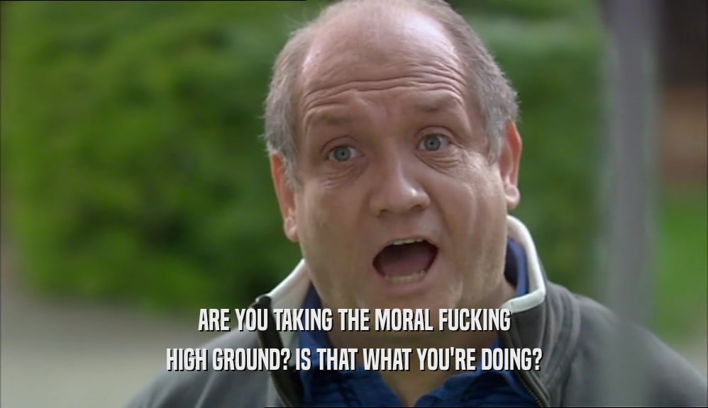 ARE YOU TAKING THE MORAL FUCKING HIGH GROUND? IS THAT WHAT YOU'RE DOING? 