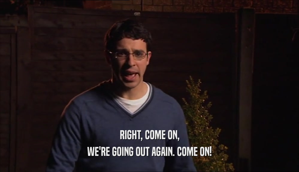 RIGHT, COME ON, WE'RE GOING OUT AGAIN. COME ON! 