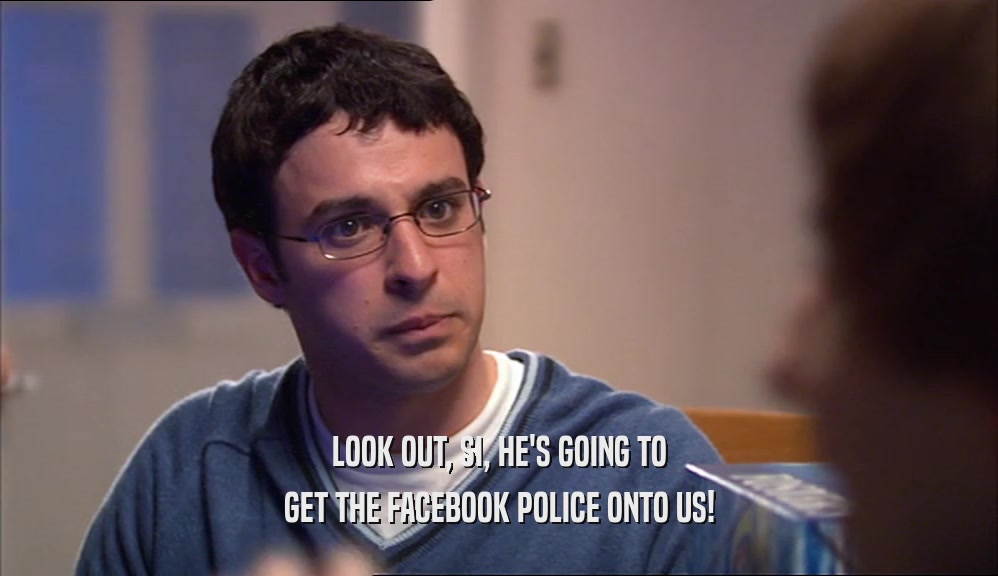 LOOK OUT, SI, HE'S GOING TO GET THE FACEBOOK POLICE ONTO US! 