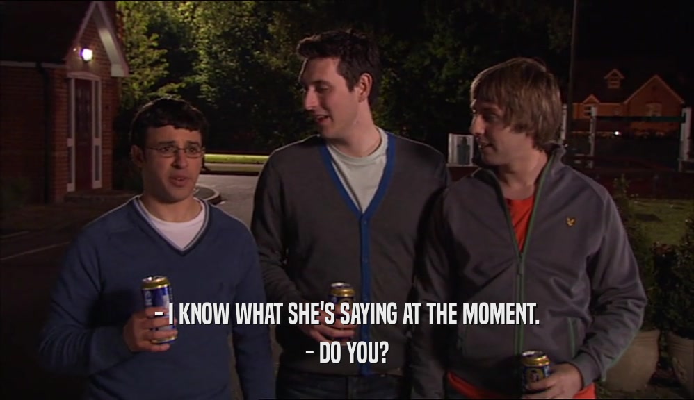 - I KNOW WHAT SHE'S SAYING AT THE MOMENT. - DO YOU? 