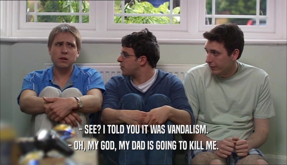 - SEE? I TOLD YOU IT WAS VANDALISM. - OH, MY GOD, MY DAD IS GOING TO KILL ME. 