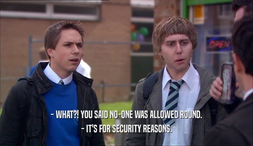 - WHAT?! YOU SAID NO-ONE WAS ALLOWED ROUND. - IT'S FOR SECURITY REASONS. 