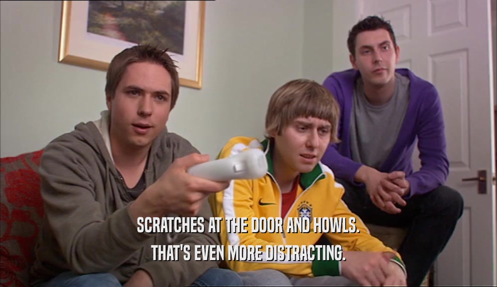 SCRATCHES AT THE DOOR AND HOWLS. THAT'S EVEN MORE DISTRACTING. 