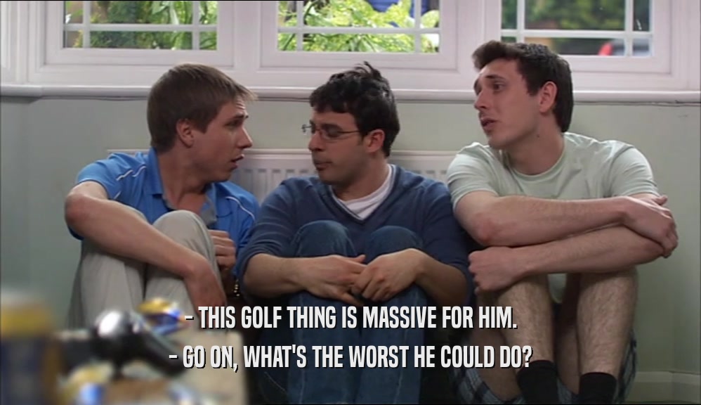 - THIS GOLF THING IS MASSIVE FOR HIM. - GO ON, WHAT'S THE WORST HE COULD DO? 