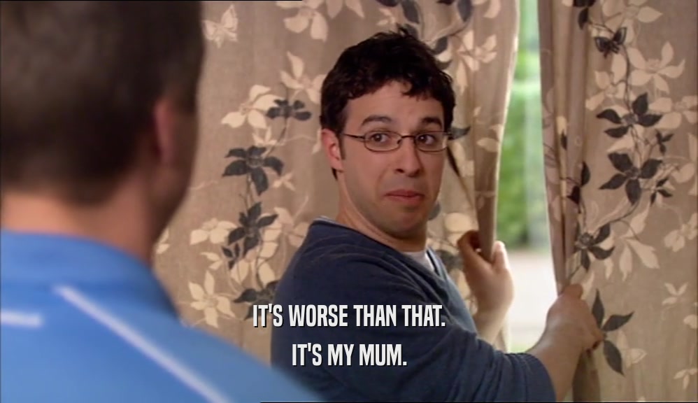 IT'S WORSE THAN THAT. IT'S MY MUM. 