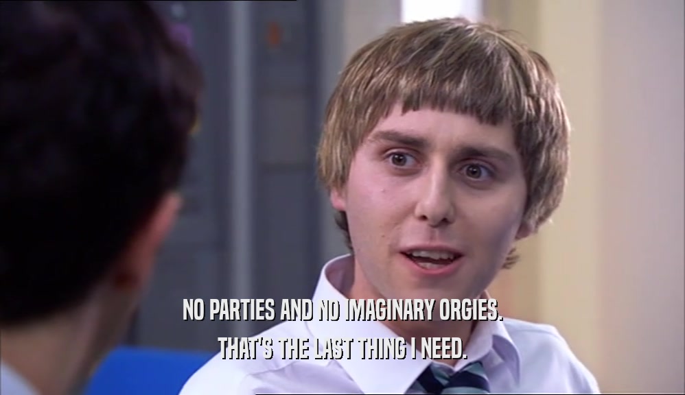 NO PARTIES AND NO IMAGINARY ORGIES. THAT'S THE LAST THING I NEED. 