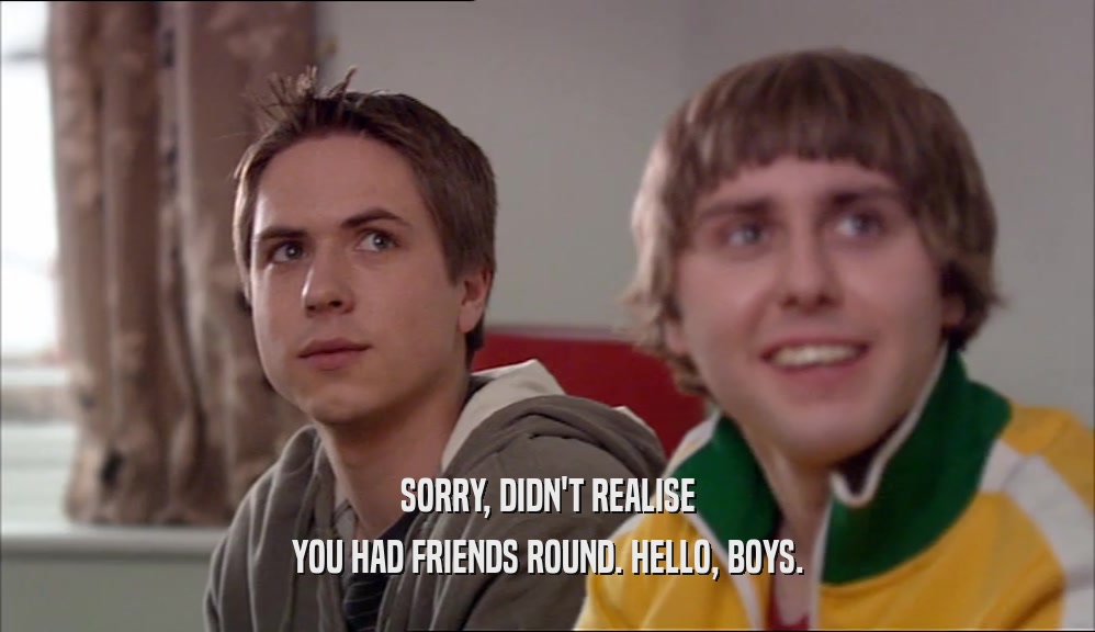 SORRY, DIDN'T REALISE YOU HAD FRIENDS ROUND. HELLO, BOYS. 