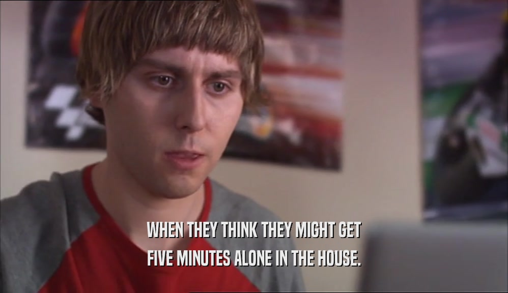WHEN THEY THINK THEY MIGHT GET FIVE MINUTES ALONE IN THE HOUSE. 