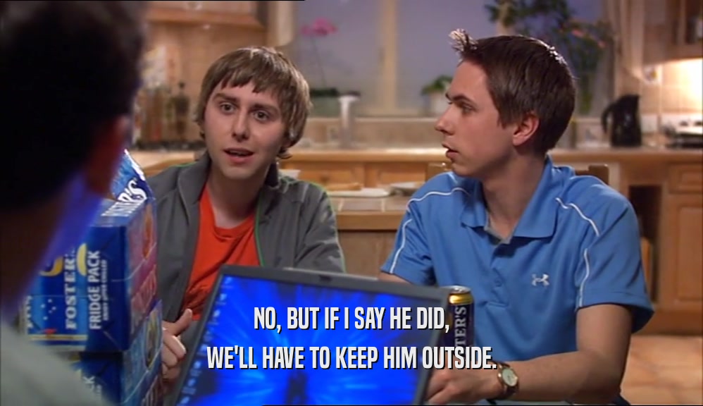 NO, BUT IF I SAY HE DID, WE'LL HAVE TO KEEP HIM OUTSIDE. 