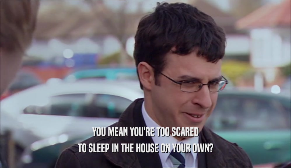 YOU MEAN YOU'RE TOO SCARED TO SLEEP IN THE HOUSE ON YOUR OWN? 