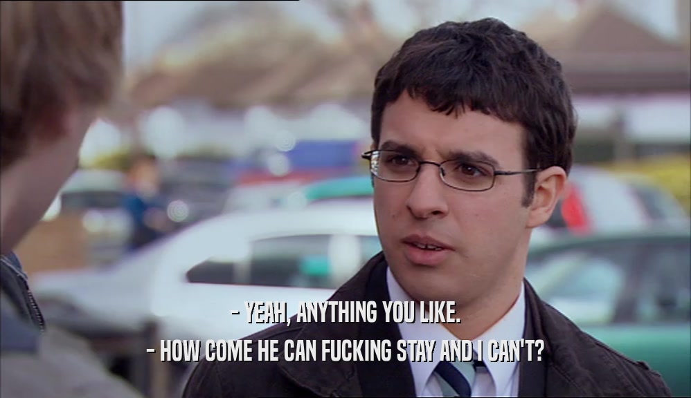 - YEAH, ANYTHING YOU LIKE. - HOW COME HE CAN FUCKING STAY AND I CAN'T? 