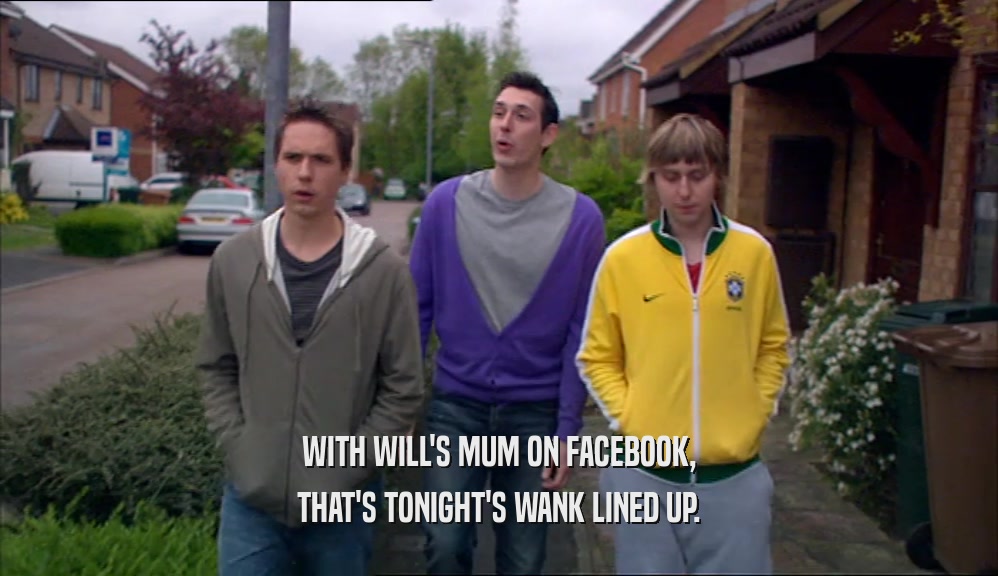 WITH WILL'S MUM ON FACEBOOK, THAT'S TONIGHT'S WANK LINED UP. 